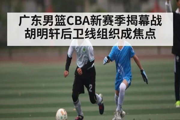 广东男篮CBA新赛季揭幕战 胡明轩后卫线组织成焦点 | kaiyun