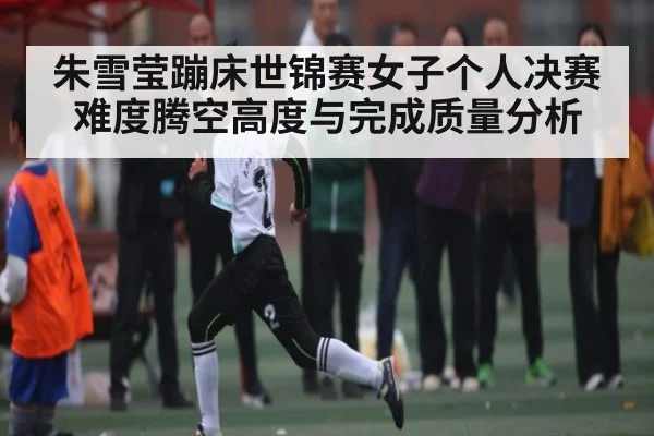 朱雪莹蹦床世锦赛女子个人决赛难度腾空高度与完成质量分析 | kaiyun